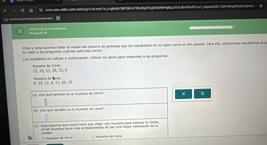 www-awu.aleks.com/alekscglx/IsLexe/1o_u-IgNsIkr7j8P3jH-lvT3bvWqATCgrEG6NRHq8qLzrCvLBa-PGvdY1xJ1_naqnsUrZD-T2dvff4HgWmdKKzb4w2.. 
hackensackschools org bookmarks 
Verficación de conocimientos 
Pregunta 19 
Chris y Lena quieren hallar la media del número de películas que los estudiantes en su clase vieron el año pasado. Para ello, seleccionan estudiantes al a 
su clase y les preguntan cuántas películas vieron. 
Los resultados se indican a continuación. Utilizar los datos para responder a las preguntas. 
Muestra de Chris:
12, 16, 13, 18, 15, 6
Muestra de Rena:
6, 14, 12, 8, 15, 10, 19
(a) ¿De qué tamaño es la muestra de Chris? × 
(b) ¿De qué tamaño es la muestra de Lena? 
(c) Supongamos que usted tiene que elegir una muestra para estimar la media. 
¿Cuál muestra tiene más probabilidades de dar una mejor estimación de la 
media? 
Muestra de Chris Muestra de Lena