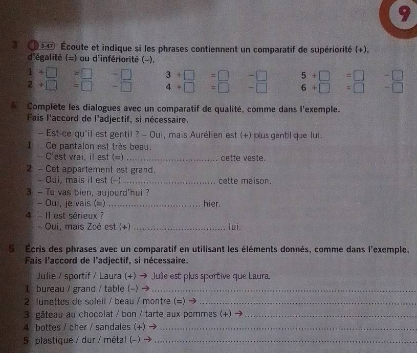 3 347 Écoute et indique si les phrases contiennent un comparatif de supériorité (+), 
d'égalité (=) ou d'infériorité (-).
1+□ =□ -□ 3+□ =□ -□ 5+□ =□ -□
2/ □ fsqrt(abc) =□ - 4+□ =□ - 6+□ =□ -□ 
Complète les dialogues avec un comparatif de qualité, comme dans l'exemple. 
Fais l'accord de l'adjectif, si nécessaire. 
— Est-ce qu'il est gentil ? - Oui, mais Aurélien est (+) plus gentil que lui. 
1 - Ce pantalon est très beau. 
- C'est vrai, il est (=) _cette veste. 
2 - Cet appartement est grand. 
- Oui, mais il est (-) _cette maison. 
3 - Tu vas bien, aujourd'hui? 
- Oui, je vais (=) _hier. 
4 - I1 est sérieux ? 
- Oui, mais Zoé est (+) _lui. 
S Écris des phrases avec un comparatif en utilisant les éléments donnés, comme dans l'exemple. 
Fais l'accord de l’adjectif, si nécessaire. 
Julie / sportif / Laura (+) → Julie est plus sportive que Laura. 
1 bureau / grand / table (-)_ 
2 lunettes de soleil / beau / montre (=)_ 
3 gâteau au chocolat / bon / tarte aux pommes (+)_ 
4 bottes / cher / sandales (+)_ 
5 plastique / dur / métal (-)_