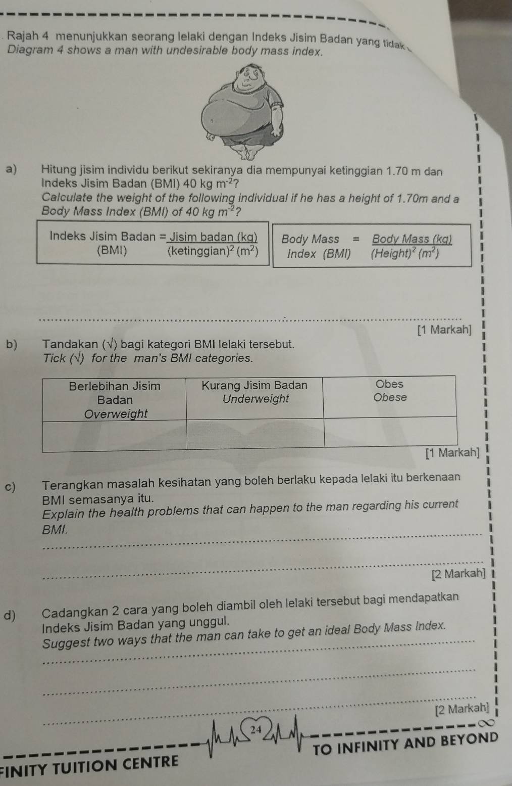 Rajah 4 menunjukkan seorang lelaki dengan Indeks Jisim Badan yang tidak 
Diagram 4 shows a man with undesirable body mass index. 
a) Hitung jisim individu berikut sekiranya dia mempunyai ketinggian 1.70 m dan 
Indeks Jisim Badan (BMI) 40kgm^(-2) ? 
Calculate the weight of the following individual if he has a height of 1.70m and a 
Body Mass Index (BMI) of 40kgm^(-2) 7 
Indeks Jisim Badan = Jisim badan (kg) Body Mass = Body Mass (kg) 
(BMI) ( (etinggian)^2(m^2) Index (BMI) (Heis ght)^2(m^2)
[1 Markah] 
b) Tandakan (√) bagi kategori BMI lelaki tersebut. 
Tick (√) for the man's BMI categories. 
c) Terangkan masalah kesihatan yang boleh berlaku kepada lelaki itu berkenaan 
BMI semasanya itu. 
Explain the health problems that can happen to the man regarding his current 
BMI. 
_ 
[2 Markah] 
d) Cadangkan 2 cara yang boleh diambil oleh lelaki tersebut bagi mendapatkan 
Indeks Jisim Badan yang unggul. 
_Suggest two ways that the man can take to get an ideal Body Mass Index. 
_ 
_ 
_ 
[2 Markah] 
_ 
_ 
FINITY TUITION CENTRE TO INFINITY AND BEYOND