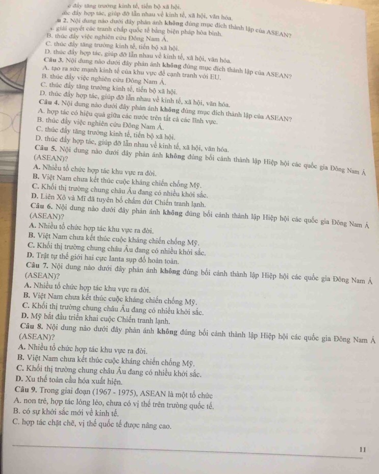 e đầy tăng trường kinh tế, tiền bộ xã hội.
đác đây hợp tác, giúp đỡ lẫn nhau về kinh tế, xã hội, văn hóa
u 2. Nội dung nào dưới đây phản ánh không đúng mục đích thành lập của ASEAN?
s. giải quyết các tranh chấp quốc tế bằng biện pháp hòa bình.
B. thúc đẩy việc nghiên cứu Đông Nam Á.
C. thúc đầy tăng trường kinh tế, tiến bộ xã hội.
D. thúc đẩy hợp tác, giúp đỡ lẫn nhau về kinh tế, xã hội, văn hóa.
Câu 3. Nội dung nào dưới đây phản ánh không đúng mục đích thành lập của ASEAN?
A. tạo ra sức mạnh kinh tế của khu vực để cạnh tranh với EU.
B. thúc đầy việc nghiên cứu Đông Nam Á,
C. thúc đầy tăng trưởng kinh tế, tiến bộ xã hội.
D. thúc đầy hợp tác, giúp đỡ lẫn nhau về kinh tế, xã hội, văn hóa.
Câu 4. Nội dung nào dưới đây phản ánh không đúng mục đích thành lập của ASEAN?
A. hợp tác có hiệu quả giữa các nước trên tắt cả các lĩnh vực.
B. thúc đầy việc nghiên cứu Đông Nam Á.
C. thúc đầy tăng trưởng kinh tế, tiến bộ xã hội.
D. thúc đầy hợp tác, giúp đỡ lẫn nhau về kinh tế, xã hội, văn hóa.
(ASEAN)?
Câu 5. Nội dung nào dưới đây phản ánh không đủng bối cảnh thành lập Hiệp hội các quốc gia Đông Nam Á
A. Nhiều tổ chức hợp tác khu vực ra đời.
B. Việt Nam chưa kết thúc cuộc kháng chiến chống Mỹ.
C. Khối thị trường chung châu Âu đang có nhiều khởi sắc.
D. Liên Xô và Mĩ đã tuyên bố chẩm dứt Chiến tranh lạnh.
Câu 6. Nội dung nào dưới đây phản ánh không đúng bối cảnh thành lập Hiệp hội các quốc gia Đông Nam Á
(ASEAN)?
A. Nhiều tổ chức hợp tác khu vực ra đời.
B. Việt Nam chưa kết thúc cuộc kháng chiến chống Mỹ.
C. Khối thị trường chung châu Âu đang có nhiều khởi sắc.
D. Trật tự thế giới hai cực Ianta sụp đổ hoàn toàn.
Câu 7. Nội dung nào dưới đây phản ánh không đúng bối cảnh thành lập Hiệp hội các quốc gia Đông Nam Á
(ASEAN)?
A. Nhiều tổ chức hợp tác khu vực ra đời.
B. Việt Nam chưa kết thúc cuộc kháng chiến chống Mỹ.
C. Khối thị trường chung châu Âu đang có nhiều khởi sắc.
D. Mỹ bắt đầu triển khai cuộc Chiến tranh lạnh.
Câu 8. Nội dung nào dưới đây phản ánh không đúng bối cảnh thành lập Hiệp hội các quốc gia Đông Nam Á
(ASEAN)?
A. Nhiều tổ chức hợp tác khu vực ra đời.
B. Việt Nam chưa kết thúc cuộc kháng chiến chống Mỹ.
C. Khối thị trường chung châu Âu đang có nhiều khởi sắc.
D. Xu thế toàn cầu hóa xuất hiện.
Câu 9. Trong giai đoạn (1967 - 1975), ASEAN là một tổ chức
A. non trẻ, hợp tác lỏng lẻo, chưa có vị thế trên trường quốc tế.
B. có sự khởi sắc mới về kinh tế.
C. hợp tác chặt chẽ, vị thế quốc tế được nâng cao.
_
11