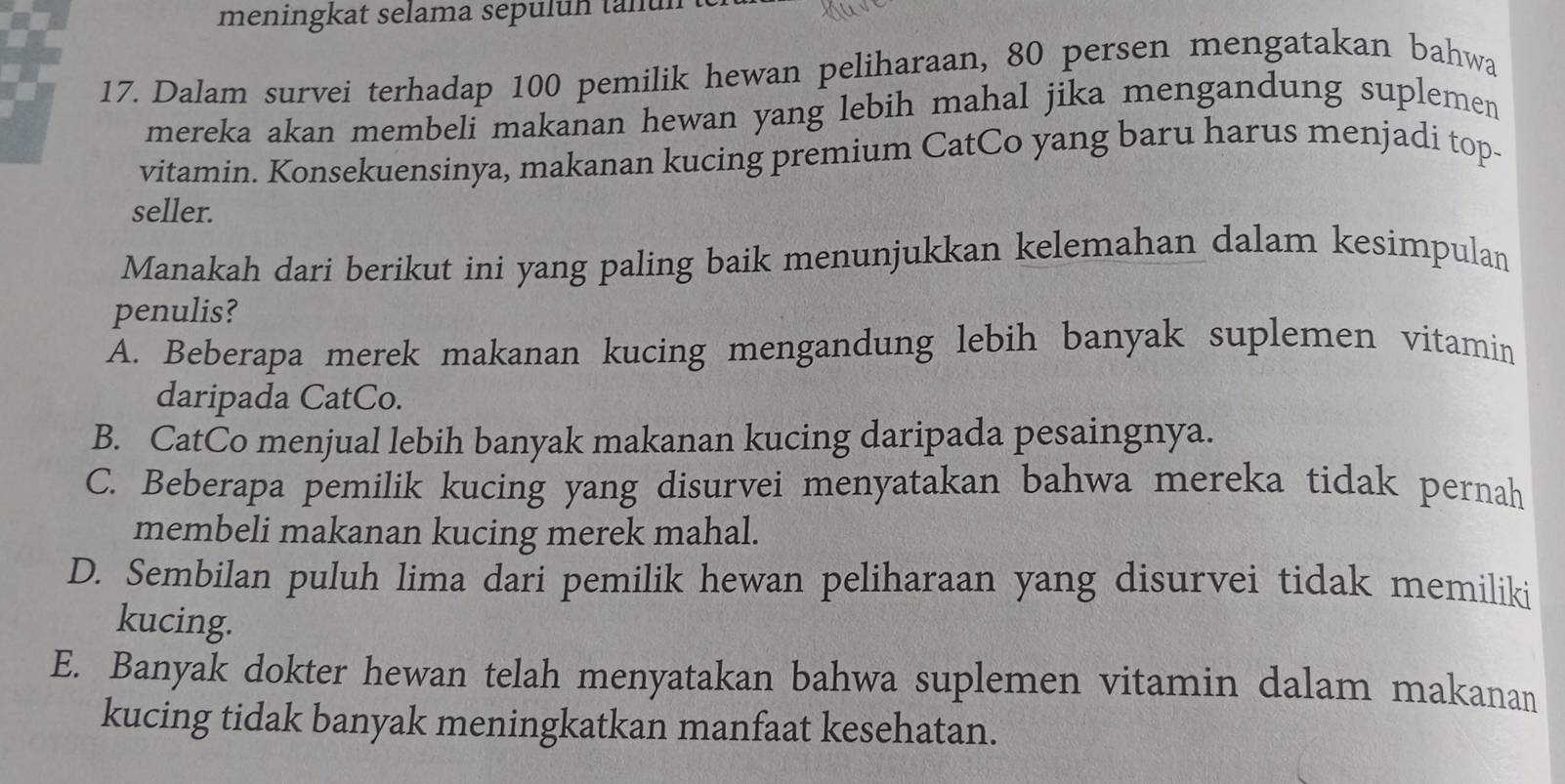 meningkat selama sepuluh tanun .
17. Dalam survei terhadap 100 pemilik hewan peliharaan, 80 persen mengatakan bahwa
mereka akan membeli makanan hewan yang lebih mahal jika mengandung suplemen
vitamin. Konsekuensinya, makanan kucing premium CatCo yang baru harus menjadi top-
seller.
Manakah dari berikut ini yang paling baik menunjukkan kelemahan dalam kesimpulan
penulis?
A. Beberapa merek makanan kucing mengandung lebih banyak suplemen vitamin
daripada CatCo.
B. CatCo menjual lebih banyak makanan kucing daripada pesaingnya.
C. Beberapa pemilik kucing yang disurvei menyatakan bahwa mereka tidak pernah
membeli makanan kucing merek mahal.
D. Sembilan puluh lima dari pemilik hewan peliharaan yang disurvei tidak memiliki
kucing.
E. Banyak dokter hewan telah menyatakan bahwa suplemen vitamin dalam makanan
kucing tidak banyak meningkatkan manfaat kesehatan.