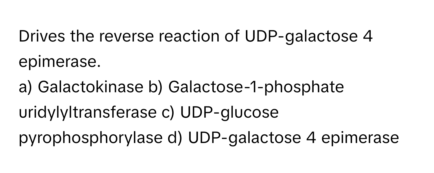 Drives the reverse reaction of UDP-galactose 4 epimerase.

a) Galactokinase  b) Galactose-1-phosphate uridylyltransferase  c) UDP-glucose pyrophosphorylase  d) UDP-galactose 4 epimerase