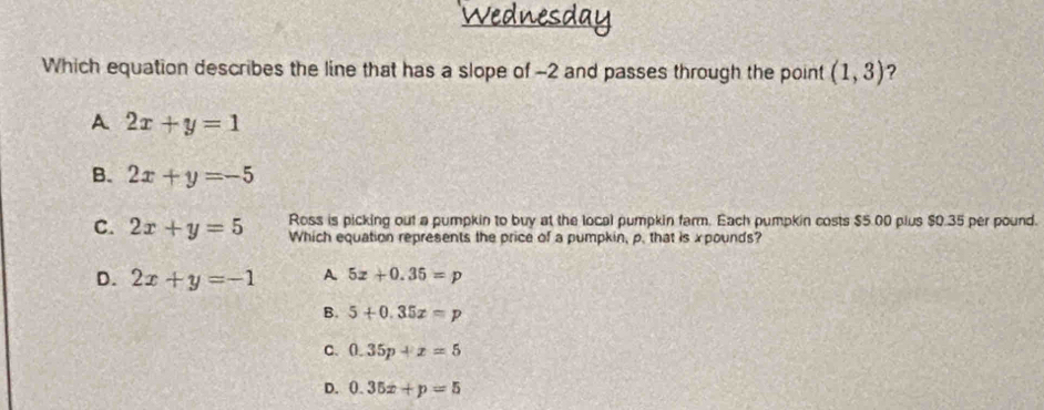 Wednesdal
Which equation describes the line that has a slope of -2 and passes through the point (1,3) ?
A 2x+y=1
B. 2x+y=-5
C. 2x+y=5 Ross is picking out a pumpkin to buy at the local pumpkin farm. Each pumpkin costs $5.00 plus $0.35 per pound.
Which equation represents the price of a pumpkin, p. that is xpounds?
D. 2x+y=-1 A 5z+0.35=p
B. 5+0.35x=p
C. 0.35p+x=5
D. 0.35x+p=5