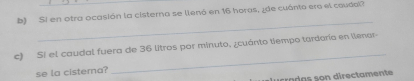 Si en otra ocasión la cisterna se llenó en 16 horas, ¿de cuánto era el caudal? 
_ 
c) Si el caudal fuera de 36 litros por minuto, ¿cuánto tiempo tardaría en llenar- 
se la cisterna? 
_ 
d u cradas son directamente