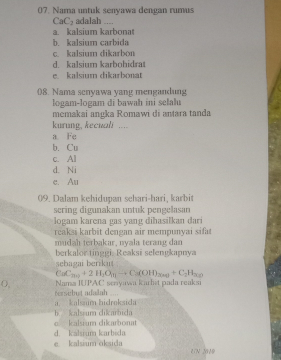 Nama untuk senyawa dengan rumus
CaC_2 adalah ....
a. kalsium karbonat
b. kalsium carbida
c. kalsium dikarbon
d. kalsium karbohidrat
e. kalsium dikarbonat
08. Nama senyawa yang mengandung
logam-logam di bawah ini selalu
memakai angka Romawi di antara tanda
kurung, kecuali ....
a. Fe
b. Cu
c. Al
d. Ni
e. Au
09. Dalam kehidupan sehari-hari, karbit
sering digunakan untuk pengelasan
logam karena gas yang dihasilkan dari
reaksi karbit dengan air mempunyai sifat
mudah terbakar, nyala terang dan
berkalor tinggi. Reaksi selengkapnya
sebagai berikut :
CaC_2(s)+2H_2O_(1)to Ca(OH)_2(aq)+C_2H_2(g)
O, Nama IUPAC senyawa karbit pada reaksi
tersebut adalah ....
a kalsium hidroksida
b. kalsium dikarbida
c. kalsium dikarbonat
d. kalsium karbida
e. kalsium oksida
UN 2010