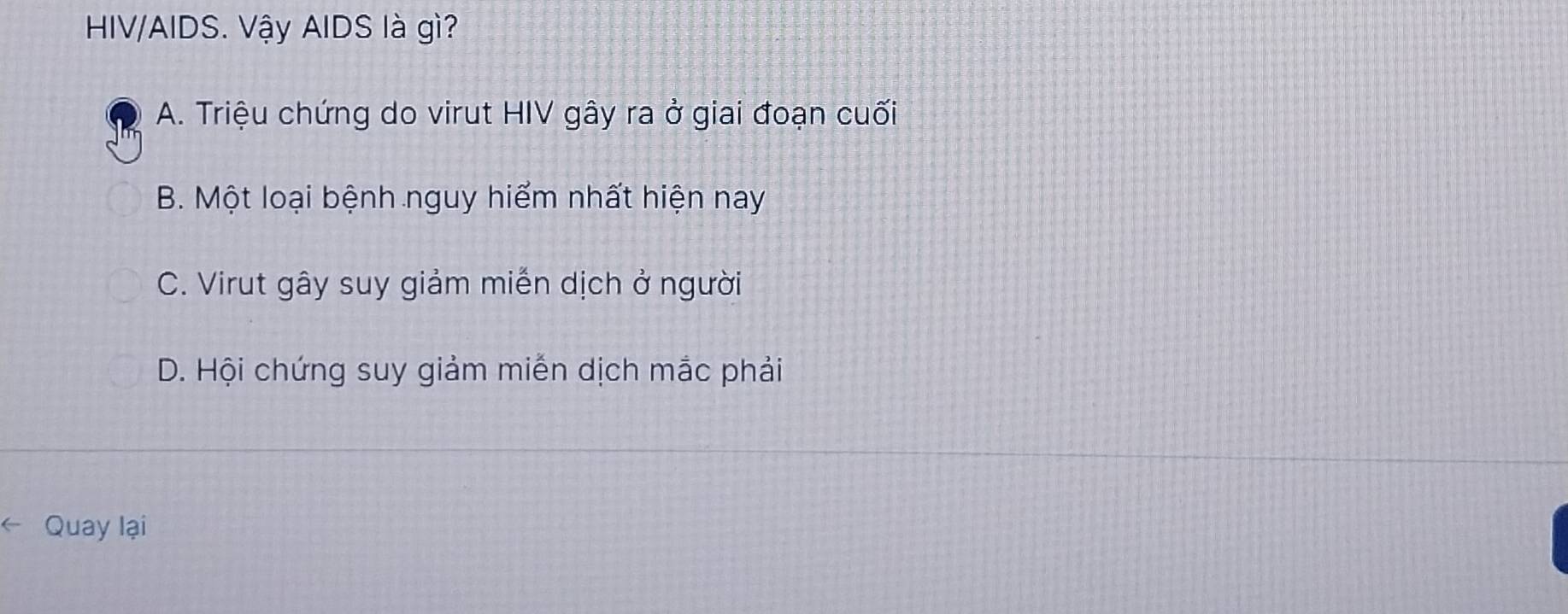 HIV/AIDS. Vậy AIDS là gì?
A. Triệu chứng do virut HIV gây ra ở giai đoạn cuối
B. Một loại bệnh nguy hiểm nhất hiện nay
C. Virut gây suy giảm miễn dịch ở người
D. Hội chứng suy giảm miễn dịch mắc phải
Quay lại