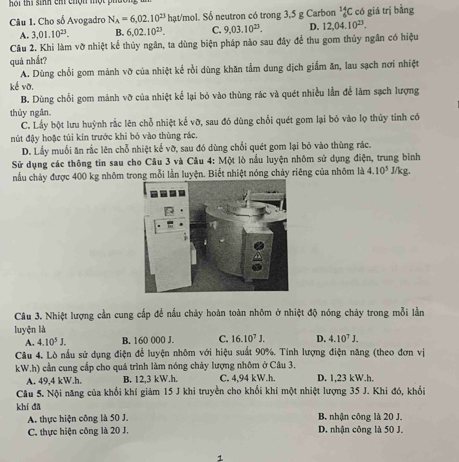 hoi thi sinh chi chộn một phúc
Câu 1. Cho số Avogadro N_A=6,02.10^(23) hạt/mol. Số neutron có trong 3,5 g Carbon _6^((14)C có giá trị bằng
A. 3,01.10^23). B. 6,02.10^(23). C. 9,03.10^(23). D. 12,04.10^(23).
Câu 2. Khi làm vỡ nhiệt kế thủy ngân, ta dùng biện pháp nào sau đây để thu gom thủy ngân có hiệu
quả nhất?
A. Dùng chổi gom mảnh vỡ của nhiệt kế rồi dùng khăn tẩm dung dịch giấm ăn, lau sạch nơi nhiệt
kế vỡ.
B. Dùng chổi gom mảnh vỡ của nhiệt kế lại bỏ vào thùng rác và quét nhiều lần để làm sạch lượng
thủy ngân.
C. Lấy bột lưu huỳnh rắc lên chỗ nhiệt kế vỡ, sau đó dùng chổi quét gom lại bỏ vào lọ thủy tinh có
nút đậy hoặc túi kín trước khi bỏ vào thùng rác.
D. Lấy muối ăn rắc lên chỗ nhiệt kế vỡ, sau đó dùng chổi quét gom lại bỏ vào thùng rác.
Sử dụng các thông tin sau cho Câu 3 và Câu 4: Một lò nấu luyện nhôm sử dụng điện, trung bình
nấu chảy được 400 kg nhôm trong mỗi lần luyện. Biết nhiệt nóng chảy riêng của nhôm là 4.10^5 J/kg.
Câu 3. Nhiệt lượng cần cung cấp để nấu chảy hoàn toàn nhôm ở nhiệt độ nóng chảy trong mỗi lần
luyện là
A. 4.10^5J. B. 160 000 J. C. 16.10^7J. D. 4.10^7J.
Câu 4. Lò nấu sử dụng điện để luyện nhôm với hiệu suất 90%. Tính lượng điện năng (theo đơn vị
kW.h) cần cung cấp cho quá trình làm nóng chảy lượng nhôm ở Câu 3.
A. 49,4 kW.h. B. 12,3 kW.h. C. 4,94 kW.h. D. 1,23 kW.h.
Câu 5. Nội năng của khối khí giảm 15 J khi truyền cho khối khí một nhiệt lượng 35 J. Khi đó, khối
khí đã
A. thực hiện công là 50 J. B. nhận công là 20 J.
C. thực hiện công là 20 J. D. nhận công là 50 J.
1