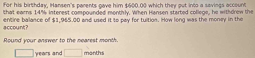 For his birthday, Hansen's parents gave him $600.00 which they put into a savings account 
that earns 14% interest compounded monthly. When Hansen started college, he withdrew the 
entire balance of $1,965.00 and used it to pay for tuition. How long was the money in the 
account? 
Round your answer to the nearest month.
□ years and □ months