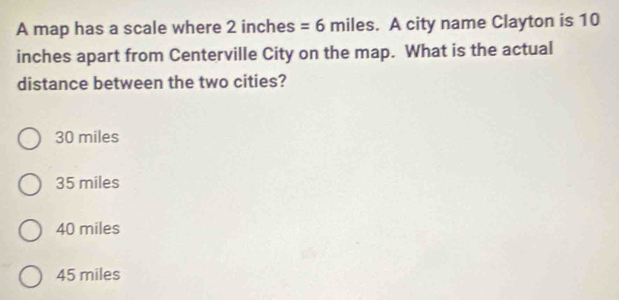 A map has a scale where 2 inches =6 miles. A city name Clayton is 10
inches apart from Centerville City on the map. What is the actual
distance between the two cities?
30 miles
35 miles
40 miles
45 miles