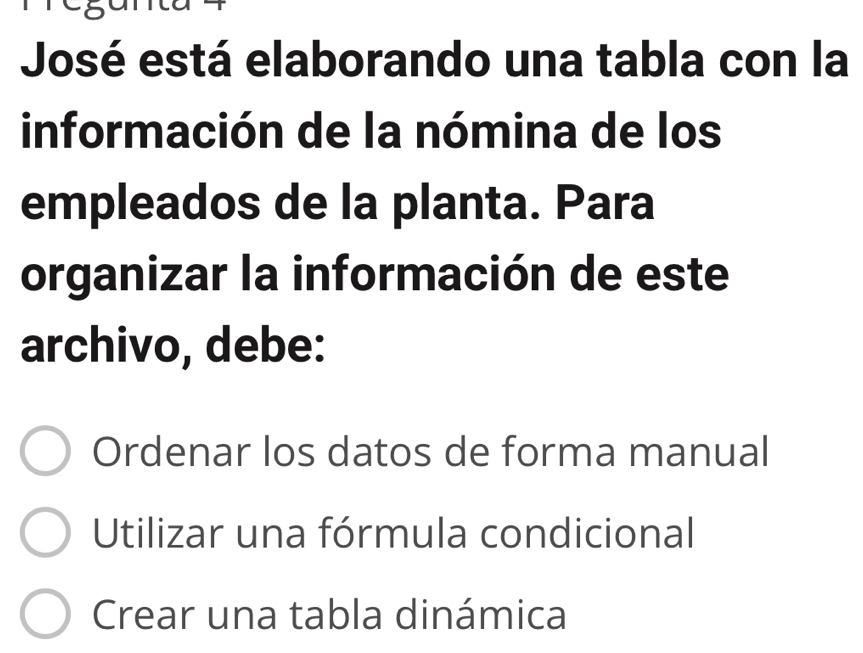 José está elaborando una tabla con la
información de la nómina de los
empleados de la planta. Para
organizar la información de este
archivo, debe:
Ordenar los datos de forma manual
Utilizar una fórmula condicional
Crear una tabla dinámica