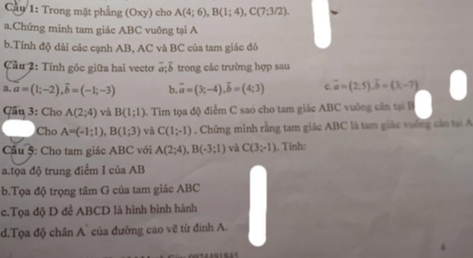 Cầu 1: Trong mặt phẳng (Oxy) cho A(4;6), B(1;4), C(7;3/2). 
a.Chứng minh tam giác ABC vuông tại A 
b.Tính độ dài các cạnh AB, AC và BC của tam giác đó 
Cầu 2: Tính góc giữa hai vectơ vector a;vector b trong các trường hợp sau 
a. a=(1;-2), vector b=(-1;-3) b. vector a=(3;-4), vector b=(4;3) c. vector a=(2,5), vector b=(3,-7)
Cầu 3: Cho A(2;4) và B(1;1) A. Tim tọa độ điểm C sao cho tam giác ABC vuông cần tại B 
Cho A=(-1;1), B(1;3) và C(1;-1) Chứng minh rằng tam giác ABC là tam giác vường cần tại A 
Cầu 5: Cho tam giác ABC với A(2;4), B(-3;1) và C(3;-1). Tính: 
a.tọa độ trung điểm I của AB
b.Tọa độ trọng tâm G của tam giác ABC
c.Tọa độ D để ABCD là hình bình hành 
d.Tọa độ chân A` của đường cao vẽ từ định A.