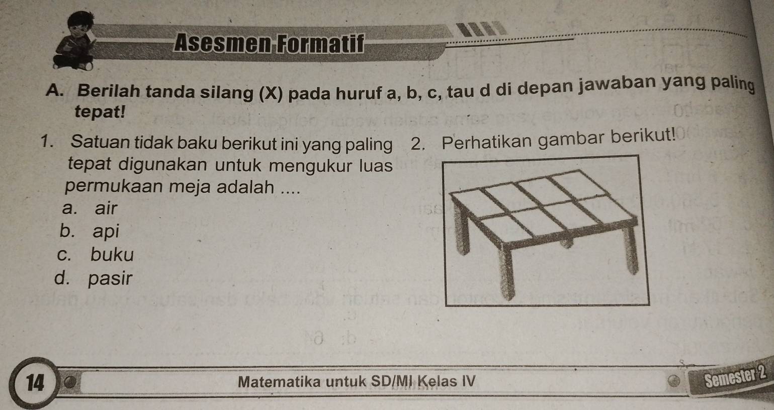 Asesmen Formatif
A. Berilah tanda silang (X) pada huruf a, b, c, tau d di depan jawaban yang paling
tepat!
1. Satuan tidak baku berikut ini yang paling 2. Perhatikan gambar berikut!
tepat digunakan untuk mengukur luas 
permukaan meja adalah ....
a. air
b. api
c. buku
d. pasir
14 Matematika untuk SD/MI Kelas IV
Semester 2