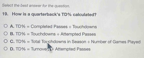 Select the best answer for the question.
19. How is a quarterback's TD% calculated?
A. TD% = Completed Passes ÷ Touchdowns
B. TD% = Touchdowns ÷ Attempted Passes
C. TD% = Total Touchdowns in Season ÷ Number of Games Played
D. TD% = Turnove - Attempted Passes