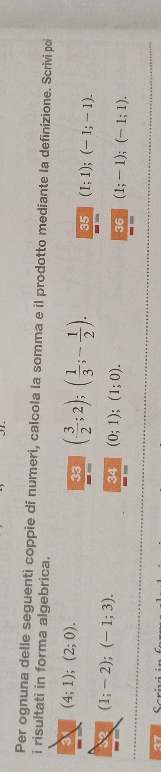 Per ognuna delle seguenti coppie di numeri, calcola la somma e il prodotto mediante la definizione. Scrivi poi 
i risultati in forma algebrica.
(4;1);(2;0). 
33 ( 3/2 ;2);( 1/3 ;- 1/2 ). 
35 (1;1); (-1;-1).
(1;-2);(-1;3). 
34 (0;1);(1;0). 
36 (1;-1); (-1;1). 
27 Scriv