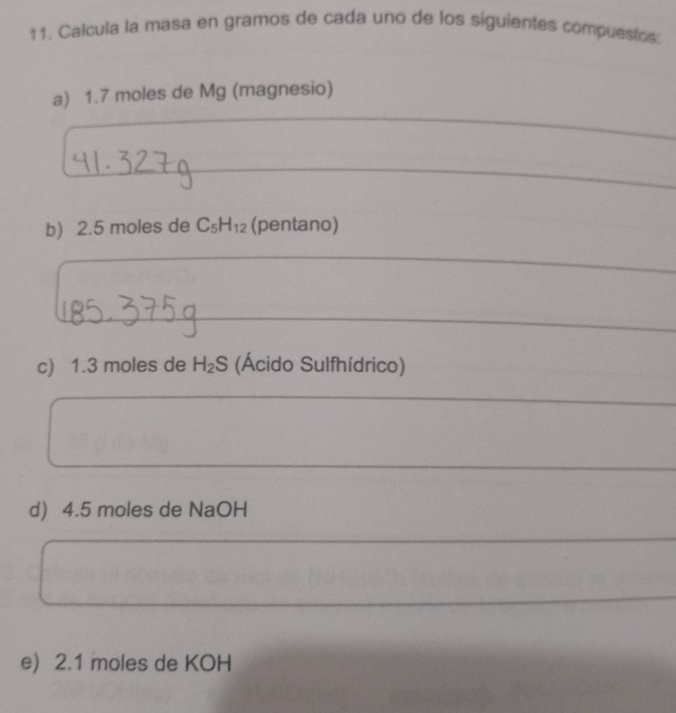 Calcula la masa en gramos de cada uno de los siguientes compuestos: 
_ 
a) 1.7 moles de Mg (magnesio) 
_ 
_ 
_ 
b) 2.5 moles de C_5H_12 (pentano) 
_ 
_ 
_ 
c) 1.3 moles de H_2S (Ácido Sulfhídrico) 
_ 
d) 4.5 moles de NaOH
e) 2.1 moles de KOH