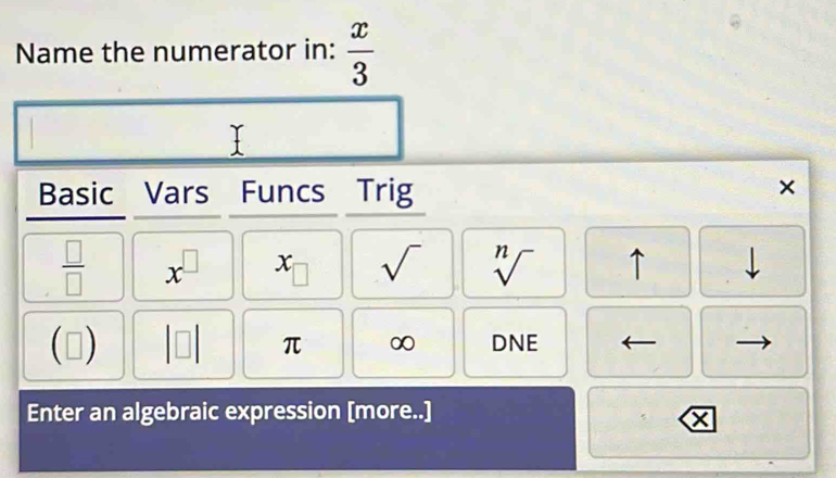 Name the numerator in:  x/3 
Basic Vars Funcs Trig 
×
 □ /□   x^(□) x sqrt() sqrt[n]() ↑ 
(□ ) |□ | π ∞ DNE 
Enter an algebraic expression [more..]