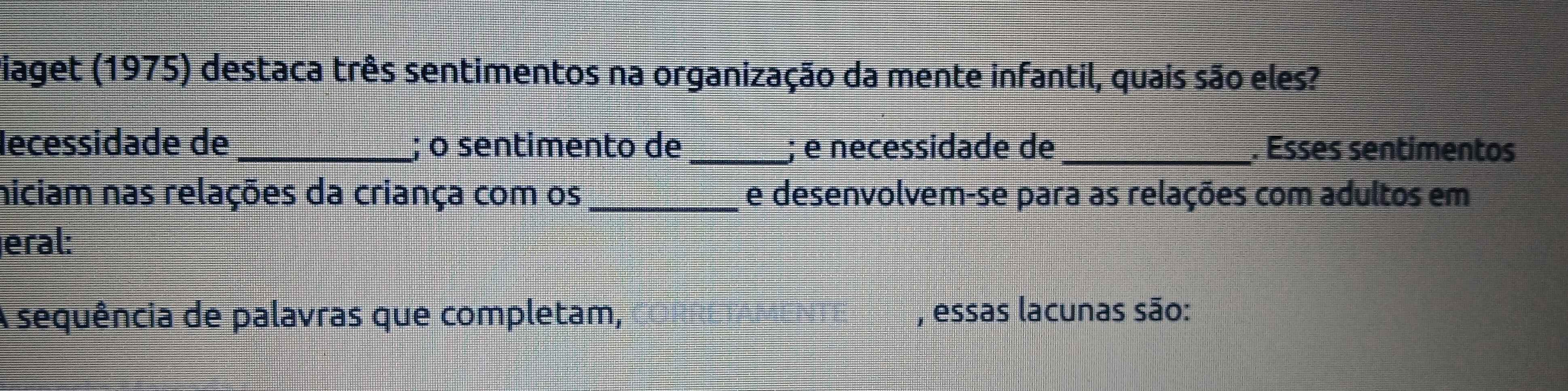 viaget (1975) destaca três sentimentos na organização da mente infantil, quais são eles? 
lécessidade de _; o sentimento de _; é necessidade de_ . Esses sentimentos 
niciam nas relações da criança com os_ e desenvolvem-se para as relações com adultos em 
eral: 
A sequência de palavras que completam, , essas lacunas são: