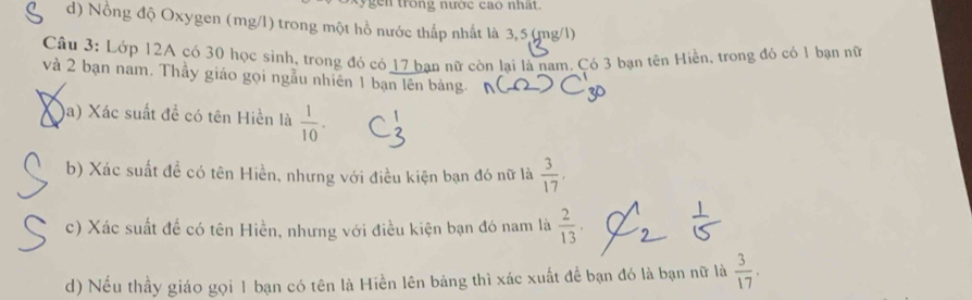 trong nước cao nhất. 
d) Nồng độ Oxygen (mg/l) trong một hồ nước thấp nhất là 3,5(mg/l) 
Câu 3: Lớp 12A có 30 học sinh, trong đó có 17 ban nữ còn lai là nam. Có 3 bạn tên Hiền, trong đó có 1 bạn nữ 
và 2 bạn nam. Thầy giáo gọi ngẫu nhiên 1 bạn lên bảng. 
Xa) Xác suất đề có tên Hiển là  1/10 . 
b) Xác suất đề có tên Hiền, nhưng với điều kiện bạn đó nữ là  3/17 , 
c) Xác suất đề có tên Hiền, nhưng với điều kiện bạn đó nam là  2/13 . 
d) Nếu thầy giáo gọi 1 bạn có tên là Hiền lên bảng thì xác xuất để bạn đó là bạn nữ là  3/17 .