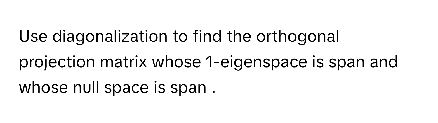 Use diagonalization to find the orthogonal projection matrix whose 1-eigenspace is span  and whose null space is span .