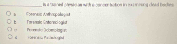 is a trained physician with a concentration in examining dead bodies.
a Forensic Anthropologist
b Forensic Entomologist
C Forensic Odontologist
d Forensic Pathologist