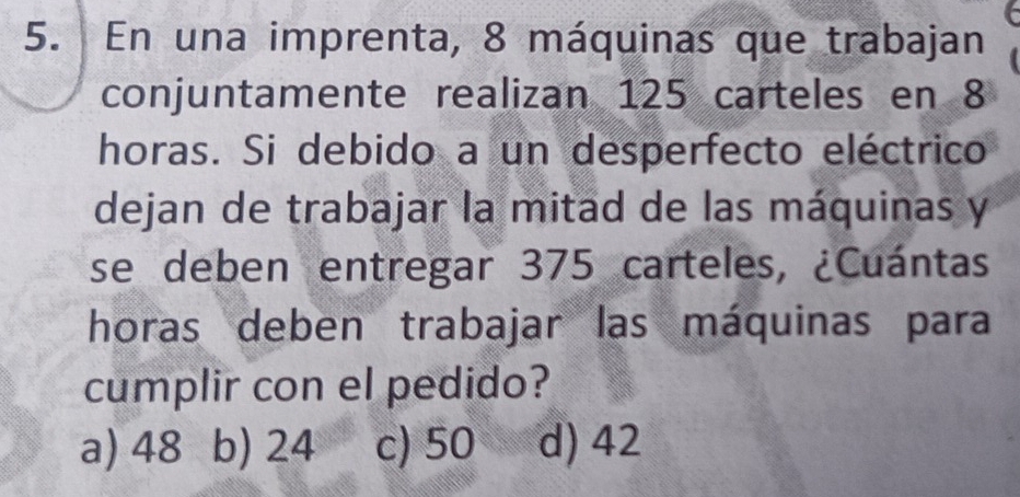 En una imprenta, 8 máquinas que trabajan
conjuntamente realizan 125 carteles en 8
horas. Si debido a un desperfecto eléctrico
dejan de trabajar la mitad de las máquinas y
se deben entregar 375 carteles, ¿Cuántas
horas deben trabajar las máquinas para
cumplir con el pedido?
a) 48 b) 24 c) 50 d) 42