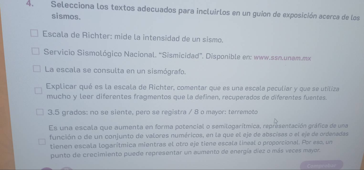 Selecciona los textos adecuados para incluirlos en un guion de exposición acerca de los 
sismos. 
Escala de Richter: mide la intensidad de un sismo. 
Servicio Sismológico Nacional. “Sismicidad”. Disponible en: www.ssn.unam.mx 
La escala se consulta en un sismógrafo. 
Explicar qué es la escala de Richter, comentar que es una escala peculiar y que se utiliza 
mucho y leer diferentes fragmentos que la definen, recuperados de diferentes fuentes. 
3. 5 grados: no se siente, pero se registra / 8 o mayor: terremoto 
Es una escala que aumenta en forma potencial o semilogarítmica, representación gráfica de una 
función o de un conjunto de valores numéricos, en la que el eje de abscisas o el eje de ordenadas 
tienen escala logarítmica mientras el otro eje tiene escala lineal o proporcional. Por eso, un 
punto de crecimiento puede representar un aumento de energía diez o más veces mayor. 
Comprobar