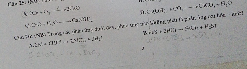 (NB)
D. Ca(OH)_2+CO_2to CaCO_3+H_2O
A. 2Ca+O_2to 2CaO.
D.
C. CaO+H_2Oto Ca(OH)_2. 
B 0 Trong các phản ứng dưới đây, phản ứng nào không phải là phản ứng oxi hóa - khử?
B FeS+2HClto FeCl_2+H_2Suparrow.
Cau26:( 2Al+6HClto 2AlCl_3+3H_2uparrow.
A.
2