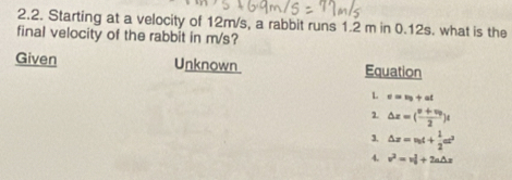 Starting at a velocity of 12m/s, a rabbit runs 1.2 m in 0.12s. what is the
final velocity of the rabbit in m/s?
Given Unknown Equation
L e=v_0+at
2 △ x=(frac v+v_02)t
3. △ x=v_0t+ 1/2 at^2
4. v^2=vl+2a△ x