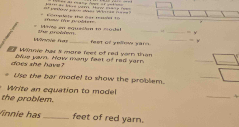 ties as many feet of yellow . Blue yarn and 
yarn as blue yarn. How many fee 
_  
of yellow yarn does Winnie have? 
Complete the bar model to y
show the problem. 
Write an equation to model × 
the problem. __ =y 
_
=y
Winnie has _feet of yellow yarn. 
Winnie has 5 more feet of red yarn than 
blue yarn. How many feet of red yarn 
does she have? 
_ □ _ 
Use the bar model to show the problem. 
_ □ _ 
Write an equation to model _+ 
the problem. 
Vinnie has _feet of red yarn.