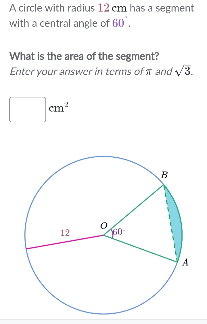 A circle with radius 12 cm has a segment
with a central angle of 60°.
What is the area of the segment?
Enter your answer in terms of π and sqrt(3).
□ cm^2