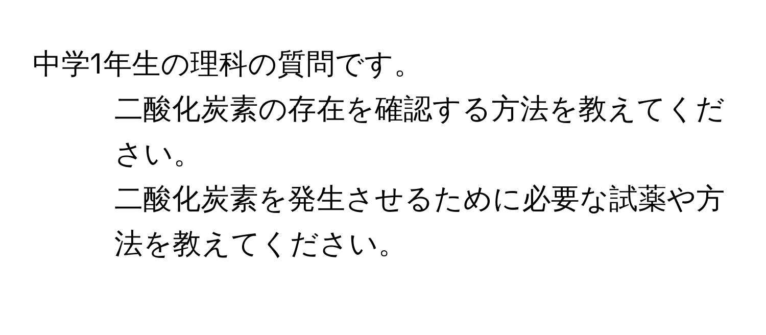 中学1年生の理科の質問です。  
1. 二酸化炭素の存在を確認する方法を教えてください。  
2. 二酸化炭素を発生させるために必要な試薬や方法を教えてください。