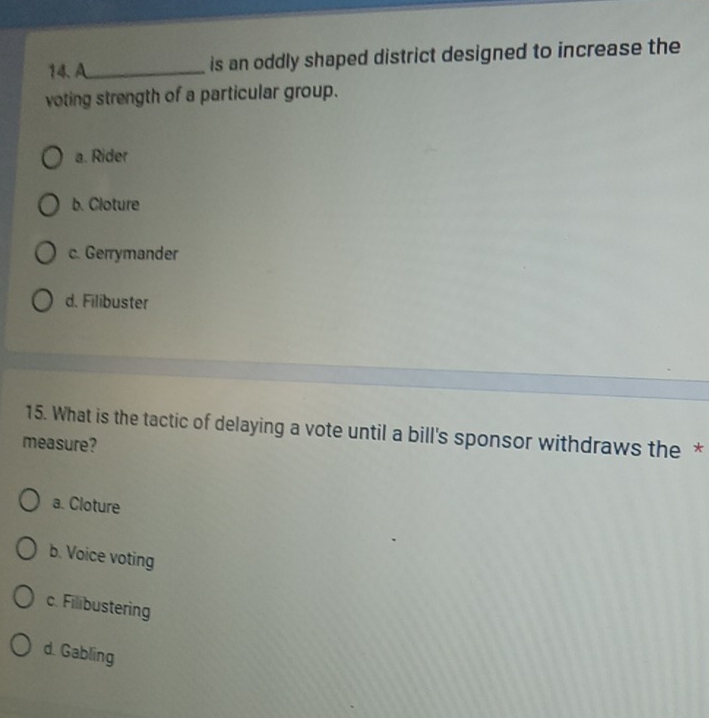 A_ is an oddly shaped district designed to increase the
voting strength of a particular group.
a. Rider
b. Cloture
c. Gerrymander
d. Filibuster
15. What is the tactic of delaying a vote until a bill's sponsor withdraws the *
measure?
a. Cloture
b. Voice voting
c. Filibustering
d. Gabling