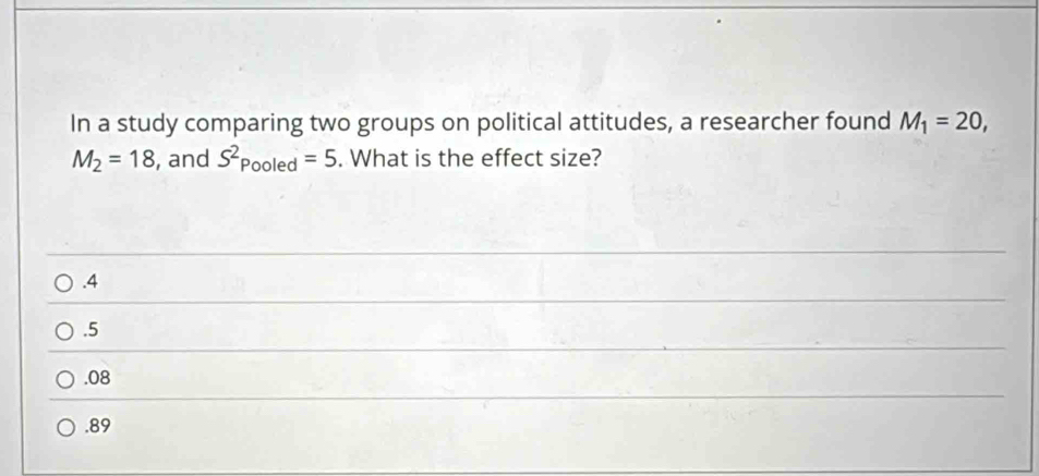 In a study comparing two groups on political attitudes, a researcher found M_1=20,
M_2=18 , and S^2Pooled=5. What is the effect size?. 4 . 5 . 08 . 89