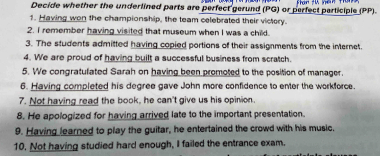 Decide whether the underlined parts are perfect gerund (PG) or perfect participle (PP). 
1. Having won the championship, the team celebrated their victory. 
2. I remember having visited that museum when I was a child. 
3. The students admitted having copied portions of their assignments from the internet. 
4. We are proud of having built a successful business from scratch. 
5. We congratulated Sarah on having been promoted to the position of manager. 
6. Having completed his degree gave John more confidence to enter the workforce. 
7. Not having read the book, he can't give us his opinion. 
8. He apologized for having arrived late to the important presentation. 
9. Having learned to play the guitar, he entertained the crowd with his music. 
10. Not having studied hard enough, I failed the entrance exam.