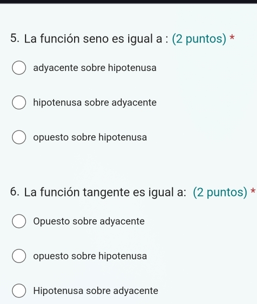 La función seno es igual a : (2 puntos) *
adyacente sobre hipotenusa
hipotenusa sobre adyacente
opuesto sobre hipotenusa
6. La función tangente es igual a: (2 puntos) *
Opuesto sobre adyacente
opuesto sobre hipotenusa
Hipotenusa sobre adyacente