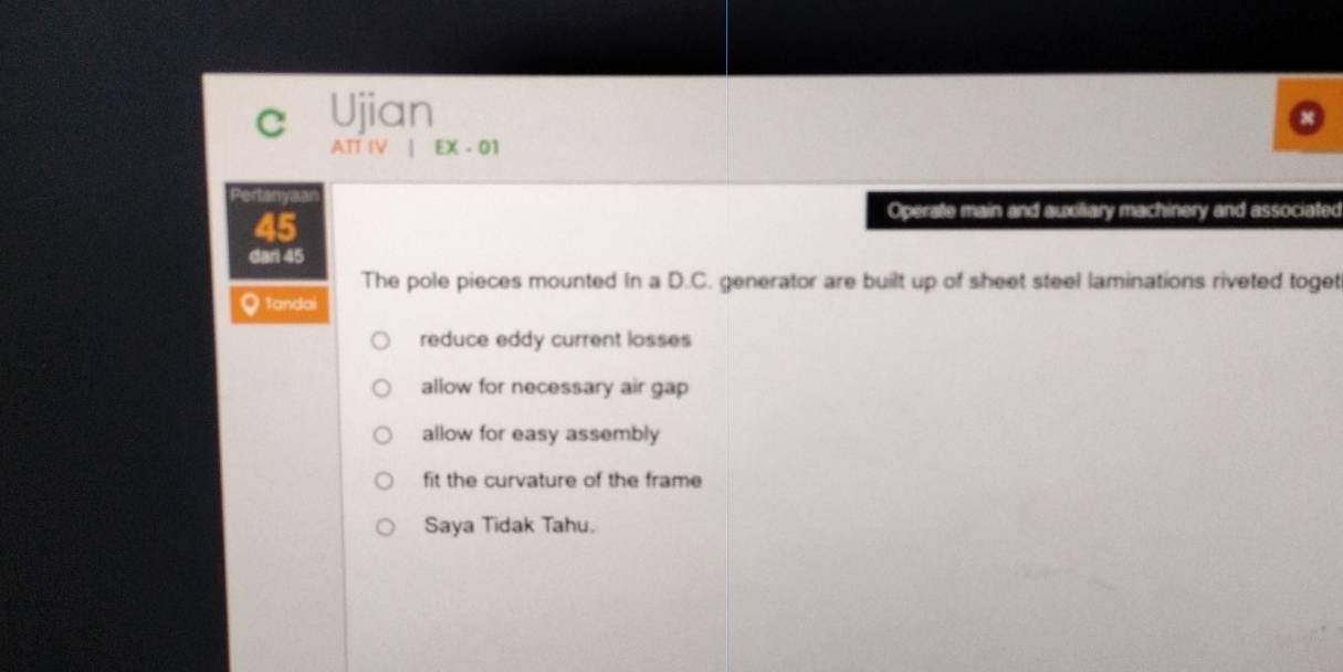 Ujian 
ATT IV | EX - 01 
Pertanyaa 
45 
Operate main and auxiliary machinery and associated 
dari 45
The pole pieces mounted In a D.C. generator are built up of sheet steel laminations riveted toget 
Q Tandai 
reduce eddy current losses 
allow for necessary air gap 
allow for easy assembly 
fit the curvature of the frame 
Saya Tidak Tahu.
