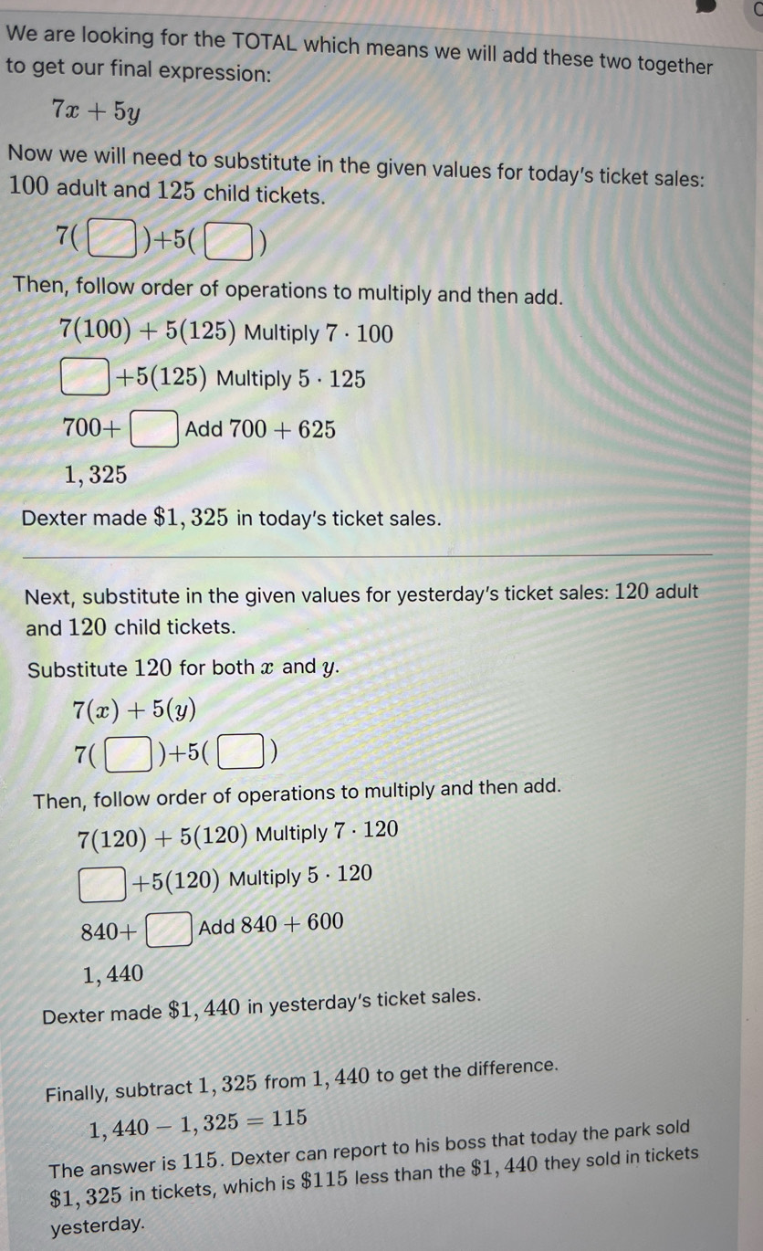 We are looking for the TOTAL which means we will add these two together 
to get our final expression:
7x+5y
Now we will need to substitute in the given values for today's ticket sales:
100 adult and 125 child tickets.
7(□ )+5(□ )
Then, follow order of operations to multiply and then add.
7(100)+5(125) Multiply 7 · 100
□ +5(125) Multiply 6· 125
700+□ Add 700+625
1, 325
Dexter made $1, 325 in today's ticket sales. 
_ 
Next, substitute in the given values for yesterday's ticket sales: 120 adult 
and 120 child tickets. 
Substitute 120 for both x and y.
7(x)+5(y)
7(□ )+5(□ )
Then, follow order of operations to multiply and then add.
7(120)+5(120) Multiply 7· 120
□ +5(120) Multiply 5· 120
840+□ Add 840+600
1, 440
Dexter made $1, 440 in yesterday's ticket sales. 
Finally, subtract 1, 325 from 1, 440 to get the difference.
1,440-1,325=115
The answer is 115. Dexter can report to his boss that today the park sold
$1, 325 in tickets, which is $115 less than the $1, 440 they sold in tickets 
yesterday.