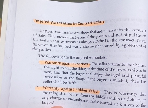 Implied Warranties in Contract of Sale 
Implied warranties are those that are inherent in the contract 
of sale. This means that even if the parties did not stipulate on 
the matter, this warranty is always attached in the contract. Note, 
however, that implied warranties may be waived by agreement of 
the parties. 
The following are the implied warranties: 
1. Warranty against eviction - The seller warrants that he has 
the right to sell the thing at the time of the ownership is to 
pass, and that the buyer shall enjoy the legal and peaceful 
possession of the thing. If the buyer is evicted, then the 
seller shall be liable. 
2. Warranty against hidden defect - This is warranty that 
the thing shall be free from any hidden faults or defects, or 
any charge or encumbrance not declared or known to the 
buyer.º