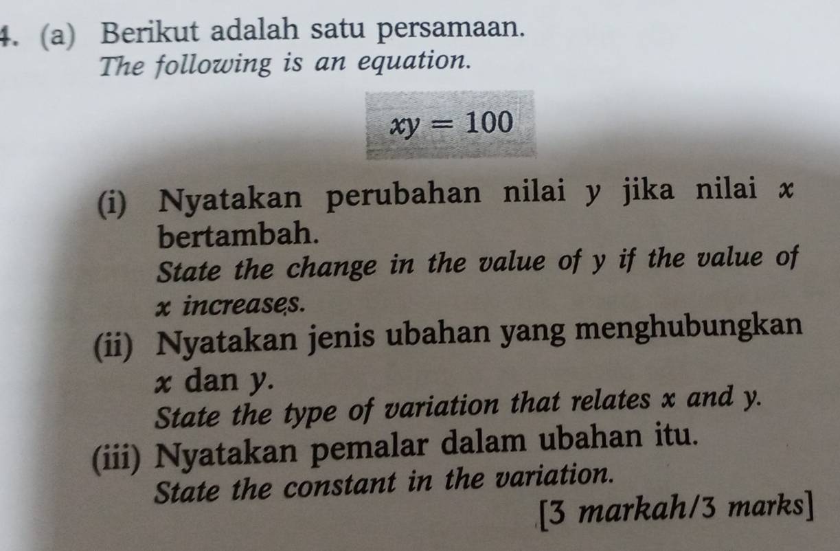 Berikut adalah satu persamaan. 
The following is an equation.
xy=100
(i) Nyatakan perubahan nilai y jika nilai x
bertambah. 
State the change in the value of y if the value of
x increases. 
(ii) Nyatakan jenis ubahan yang menghubungkan
x dan y. 
State the type of variation that relates x and y. 
(iii) Nyatakan pemalar dalam ubahan itu. 
State the constant in the variation. 
[3 markah/3 marks]