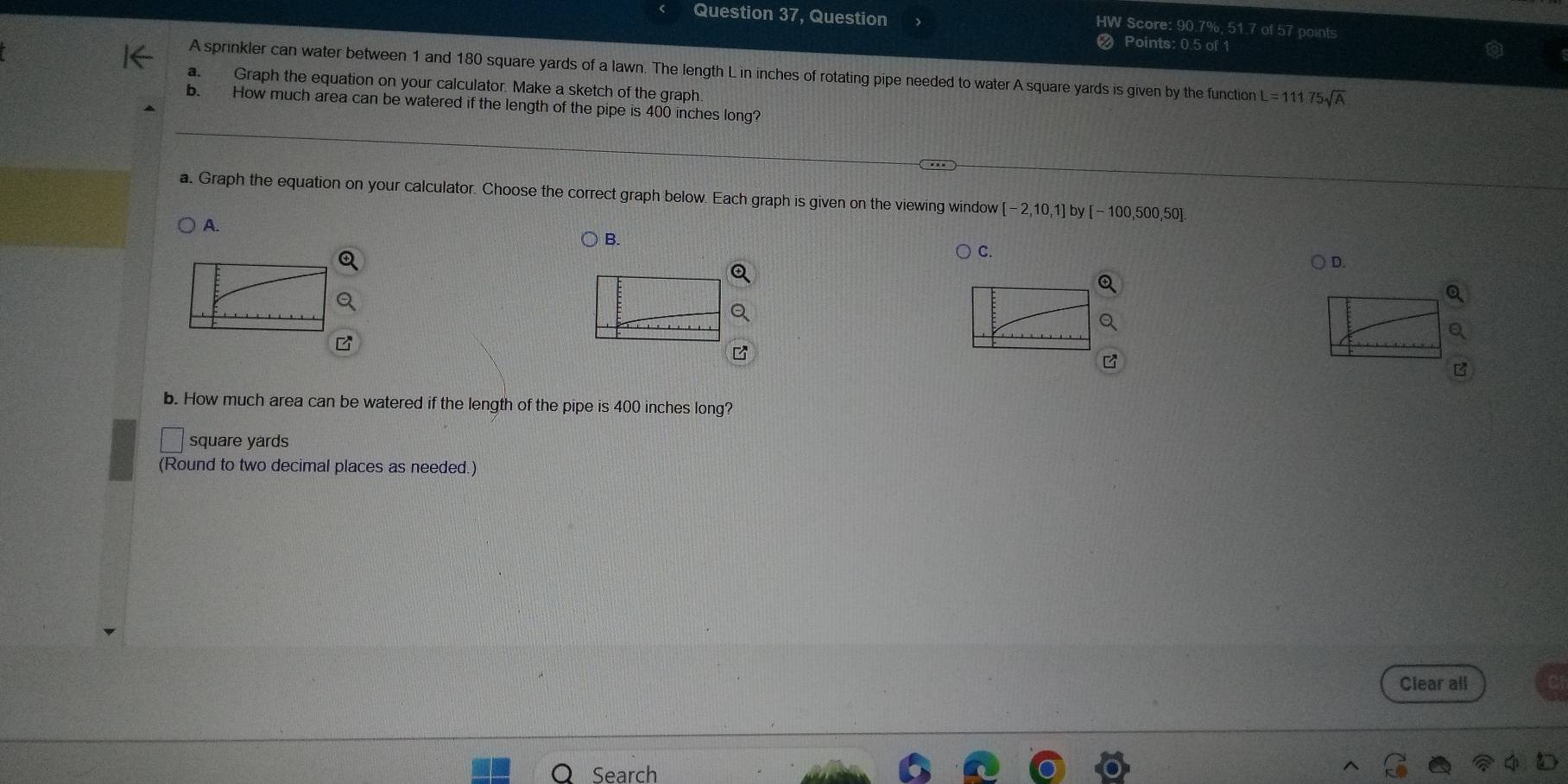 Question 37, Question
HW Score: 90.7%, 51.7 of 57 points
Points: 0.5 of 1
A sprinkler can water between 1 and 180 square yards of a lawn. The length L in inches of rotating pipe needed to water A square yards is given by the function L=11175sqrt(A)
a. Graph the equation on your calculator. Make a sketch of the graph.
b. How much area can be watered if the length of the pipe is 400 inches long?
a. Graph the equation on your calculator. Choose the correct graph below. Each graph is given on the viewing window 2,10,1]by[-100,500 50]
A.
B.
C.
D.
b. How much area can be watered if the length of the pipe is 400 inches long?
square yards
(Round to two decimal places as needed.)
Clear all
Search