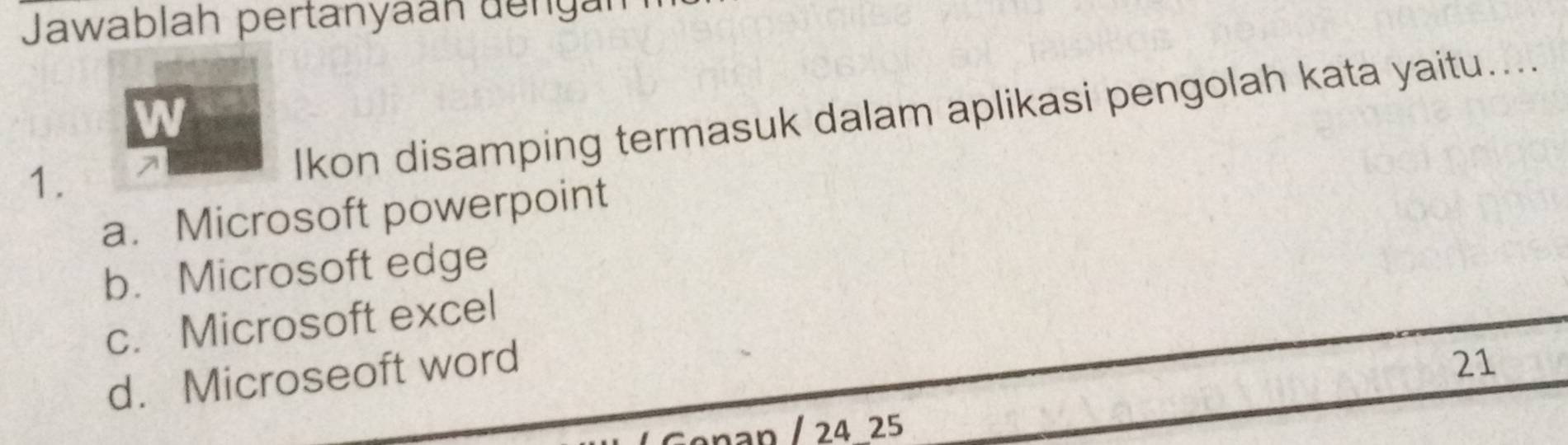 Jawablah pertanyaán dengar
W
1.
Ikon disamping termasuk dalam aplikasi pengolah kata yaitu....
a. Microsoft powerpoint
b. Microsoft edge
c. Microsoft excel
d. Microseoft word
21
nan / 24 25