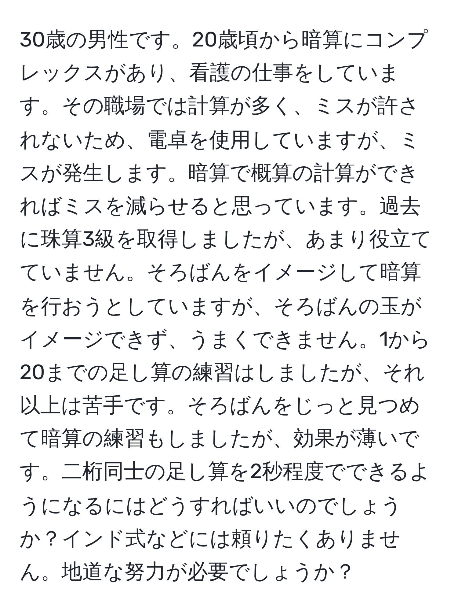 30歳の男性です。20歳頃から暗算にコンプレックスがあり、看護の仕事をしています。その職場では計算が多く、ミスが許されないため、電卓を使用していますが、ミスが発生します。暗算で概算の計算ができればミスを減らせると思っています。過去に珠算3級を取得しましたが、あまり役立てていません。そろばんをイメージして暗算を行おうとしていますが、そろばんの玉がイメージできず、うまくできません。1から20までの足し算の練習はしましたが、それ以上は苦手です。そろばんをじっと見つめて暗算の練習もしましたが、効果が薄いです。二桁同士の足し算を2秒程度でできるようになるにはどうすればいいのでしょうか？インド式などには頼りたくありません。地道な努力が必要でしょうか？