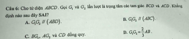 Cho tứ diện ABCD. Gọi G_1 và G_2 lần lượt là trọng tâm các tam giác BCD và ACD. Khẳng
định nào sau đây SAI?
B.
A. G_1G_2parallel (ABD). G_1G_2parallel (ABC).
C. BG_1, AG_2 và CD đồng quy.
D. G_1G_2= 2/3 AB.