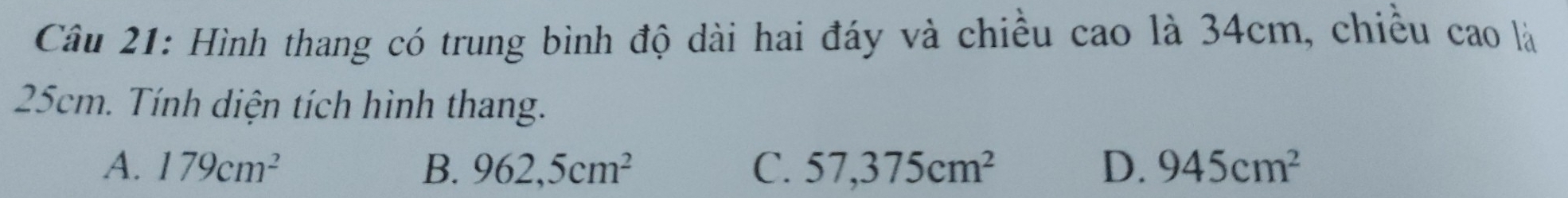 Hình thang có trung bình độ dài hai đáy và chiều cao là 34cm, chiều cao là
25cm. Tính diện tích hình thang.
A. 179cm^2 B. 962,5cm^2 C. 57,375cm^2 D. 945cm^2