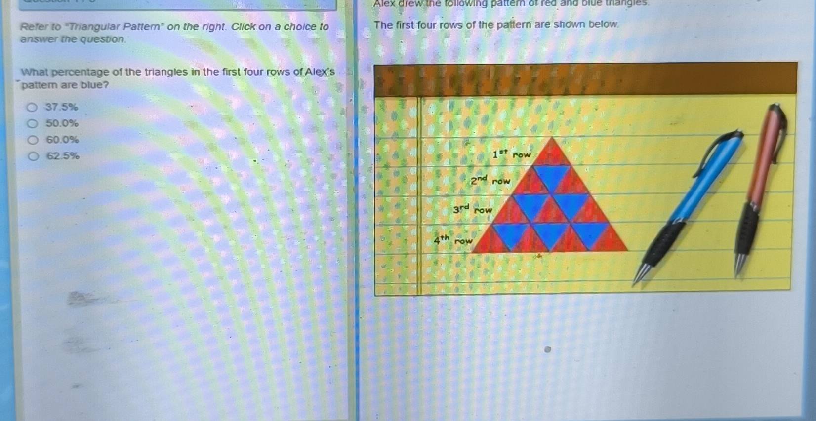 Alex drew the following pattern of red and blue trangles.
Refer to "Triangular Pattern" on the right. Click on a choice to The first four rows of the pattern are shown below.
answer the question.
What percentage of the triangles in the first four rows of Alex's
pattem are blue?
37.5%
50.0%
60.0%
62.5% 1^(st) row
2^(nd) row
3^(rd)
4^(th) ro