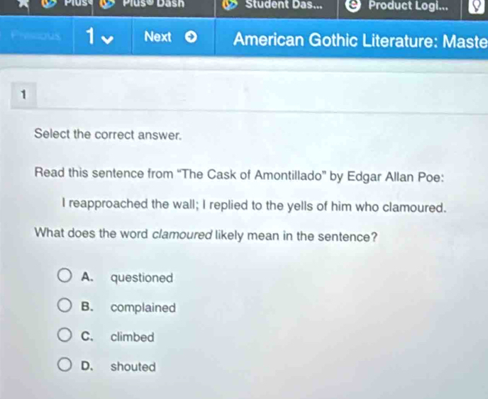 Plušo Dash Student Das... Product Logi...
Pivicious Next American Gothic Literature: Maste
1
Select the correct answer.
Read this sentence from “The Cask of Amontillado” by Edgar Allan Poe:
I reapproached the wall; I replied to the yells of him who clamoured.
What does the word clamoured likely mean in the sentence?
A. questioned
B. complained
C. climbed
D. shouted