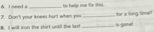 need a _to help me fix this. 
7. Don't your knees hurt when you _for a long time? 
8. I will iron the shirt until the last _ is gonel