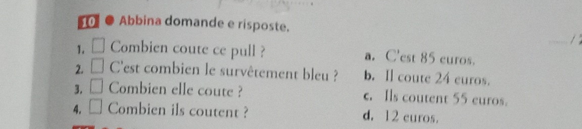 0 ● Abbina domande e risposte.
/
1.□ Combien coute ce pull ? a. C'est 85 curos.
2. D C'est combien le survêtement bleu ? b. Il coute 24 euros.
3. Combien elle coute ? c. Ils coutent 55 euros.
4. Combien ils coutent ? d. 12 curos.