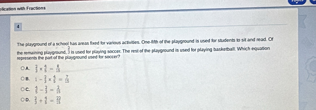 olication with Fractions
4
The playground of a school has areas fixed for various activities. One-fifth of the playground is used for students to sit and read. Of
_ 2 
the remaining playground, 3 is used for playing soccer. The rest of the playground is used for playing basketball. Which equation
represents the part of the playground used for soccer?
A.  2/3 *  4/5 = 8/15 
B. 1- 2/3 *  4/5 = 7/15 
C.  4/5 - 2/3 = 2/15 
D.  2/3 + 4/5 = 22/15 