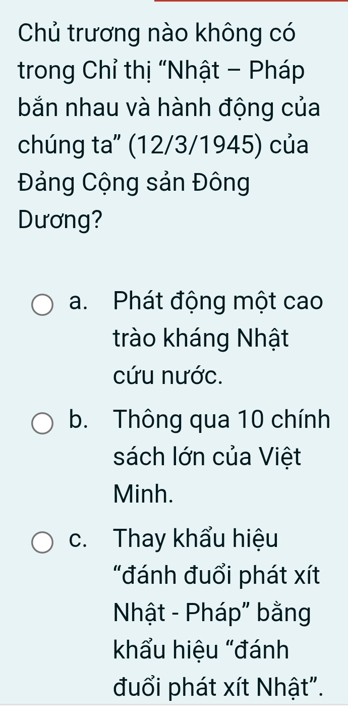 Chủ trương nào không có
trong Chỉ thị “Nhật - Pháp
bắn nhau và hành động của
chúng ta" (12/3/1945) của
Đảng Cộng sản Đông
Dương?
a. Phát động một cao
trào kháng Nhật
cứu nước.
b. Thông qua 10 chính
sách lớn của Việt
Minh.
c. Thay khẩu hiệu
"đánh đuổi phát xít
Nhật - Pháp" bằng
khẩu hiệu “đánh
đuổi phát xít Nhật".